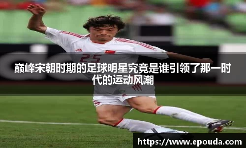 巅峰宋朝时期的足球明星究竟是谁引领了那一时代的运动风潮