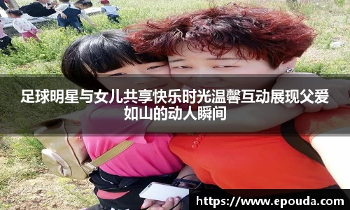 足球明星与女儿共享快乐时光温馨互动展现父爱如山的动人瞬间
